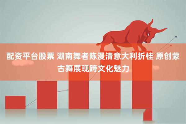 配资平台股票 湖南舞者陈漫清意大利折桂 原创蒙古舞展现跨文化魅力