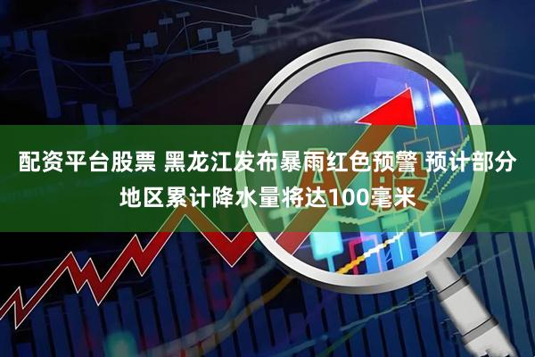 配资平台股票 黑龙江发布暴雨红色预警 预计部分地区累计降水量将达100毫米