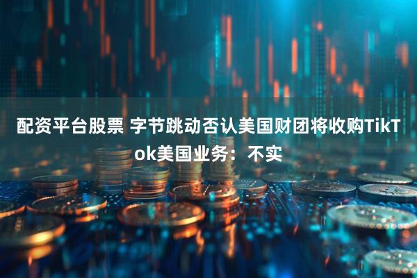 配资平台股票 字节跳动否认美国财团将收购TikTok美国业务：不实