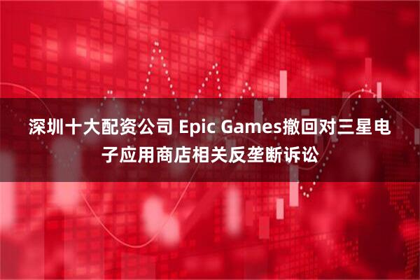 深圳十大配资公司 Epic Games撤回对三星电子应用商店相关反垄断诉讼