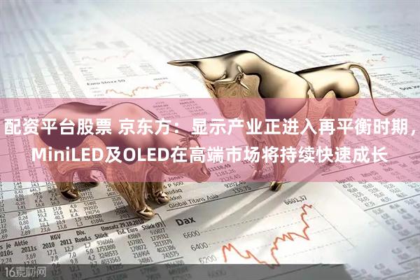配资平台股票 京东方：显示产业正进入再平衡时期，MiniLED及OLED在高端市场将持续快速成长