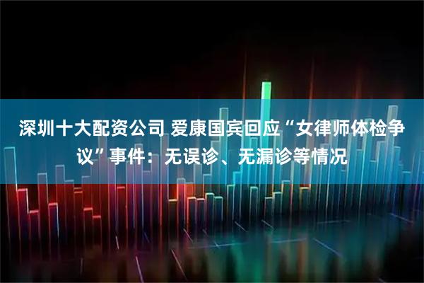 深圳十大配资公司 爱康国宾回应“女律师体检争议”事件：无误诊、无漏诊等情况