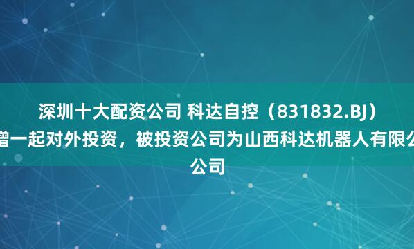 深圳十大配资公司 科达自控（831832.BJ）新增一起对外投资，被投资公司为山西科达机器人有限公司