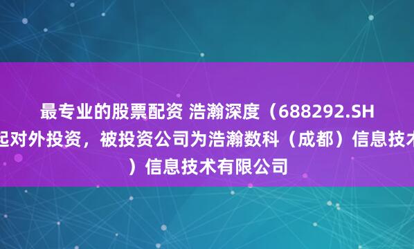 最专业的股票配资 浩瀚深度（688292.SH）新增一起对外投资，被投资公司为浩瀚数科（成都）信息技术有限公司