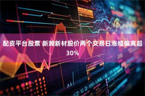 配资平台股票 新瀚新材股价两个交易日涨幅偏离超30%