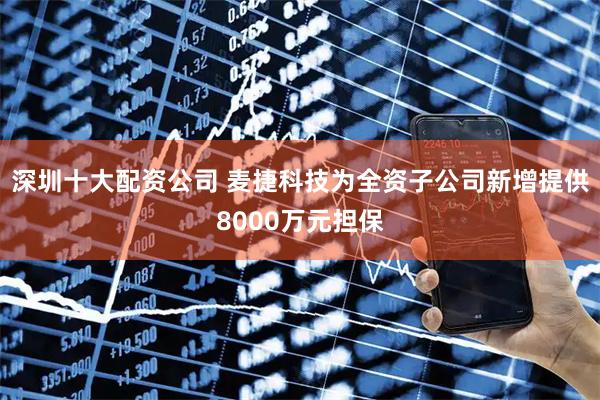 深圳十大配资公司 麦捷科技为全资子公司新增提供8000万元担保