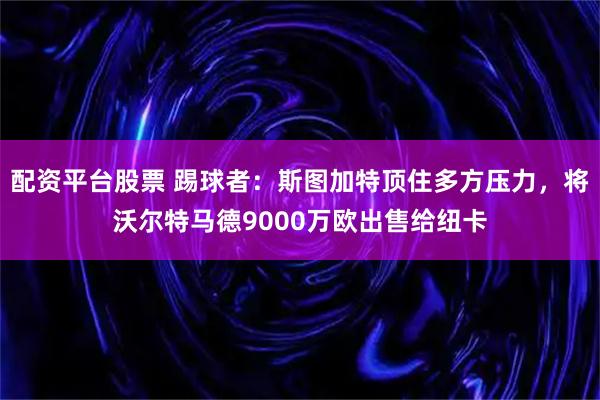 配资平台股票 踢球者：斯图加特顶住多方压力，将沃尔特马德9000万欧出售给纽卡