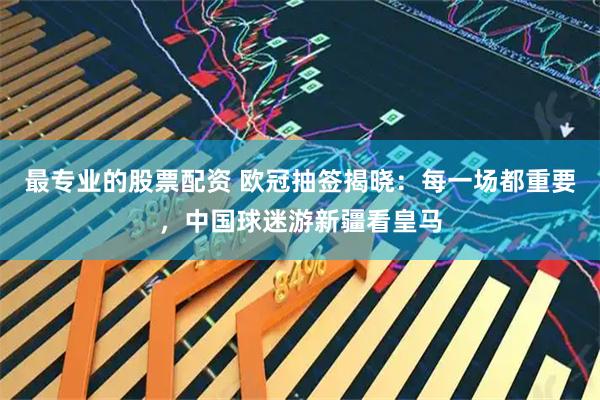 最专业的股票配资 欧冠抽签揭晓：每一场都重要，中国球迷游新疆看皇马