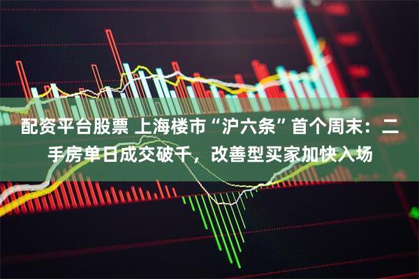 配资平台股票 上海楼市“沪六条”首个周末：二手房单日成交破千，改善型买家加快入场