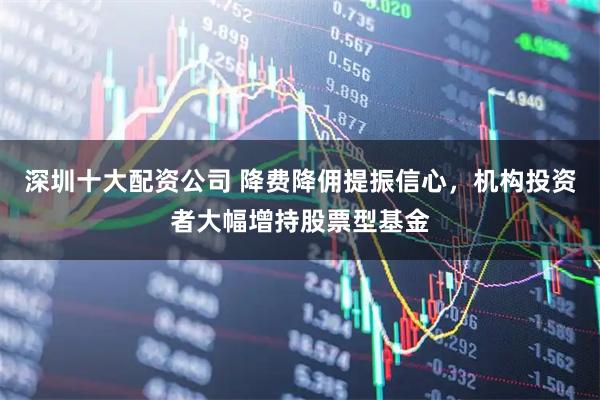 深圳十大配资公司 降费降佣提振信心，机构投资者大幅增持股票型基金