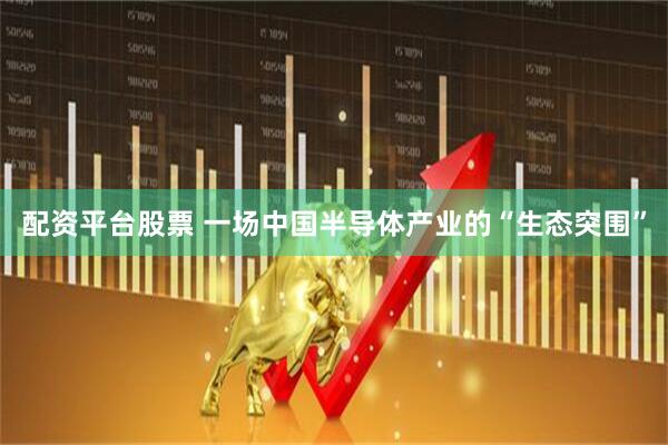配资平台股票 一场中国半导体产业的“生态突围”