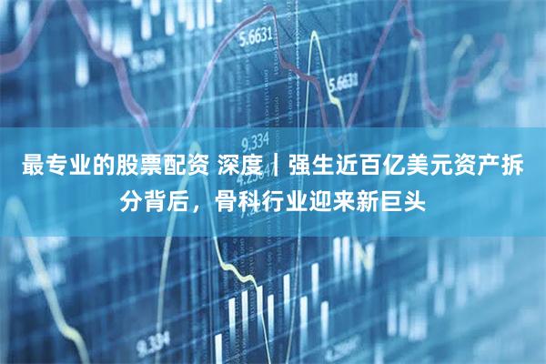 最专业的股票配资 深度｜强生近百亿美元资产拆分背后，骨科行业迎来新巨头