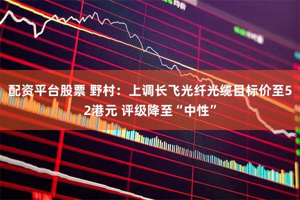 配资平台股票 野村:上调长飞光纤光缆目标价至52港元 评级降至“中性”