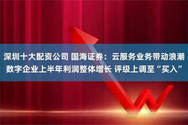 深圳十大配资公司 国海证券:云服务业务带动浪潮数字企业上半年利润整体增长 评级上调至“买入”