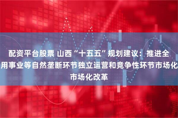 配资平台股票 山西“十五五”规划建议：推进全省公用事业等自然垄断环节独立运营和竞争性环节市场化改革